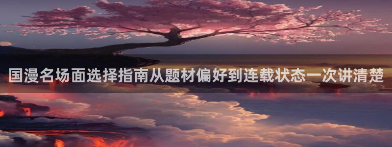 51漫画漫画资讯:国漫名场面选择指南从题材偏好到连载状态一次讲清楚